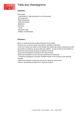 Tarte aux champignons
Ingredients :

Pour la pâte :
1 pâte brisée ou 1 pâte toute prête si on est très pressé
Pour la garniture :
300g champignons
100g crème fraîche
50g beurre
30g farine
1 dl lait
30g gruyère râpé
échalote, muscade persil.




Preparation :

Garnir un moule beurré avec la pâte et la piquer à la fourchette.
 On peut, avec un pinceau passer l'oeuf battu en omelette sur les bords.
 Cuire à four moyen pour sécher et dorer la pâte. Moi, j'ajoute des noyaux d'abricots pour éviter
que la pâte ne se déforme. On peut mettre des cuillères... ne pas se brûler en les retirant!!! La
cuisson est à point lorsque les bords se détachent du moule.
 Emincer les champignons et les faire revenir dans le beurre.
 Retirer les champignons et avec la farine et le lait faire une béchamel.
 Y mettre les champignons, le gruyère, l'échalote hachée, le sel, le poivre et une pointe de
muscade.
 Laisser cuire quelques minutes puis, hors du feu, ajouter la crème fraîche.
 Garnir le fond de tarte et passer à four chaud pour gratiner.




                        La cuisine d'Annie - Livre de recettes - Tome 1 - Page 520/570
 