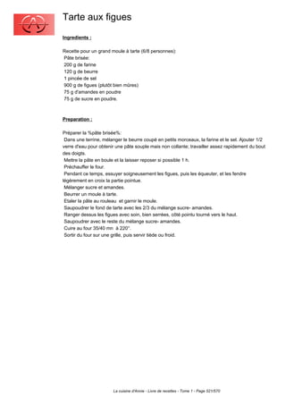 Tarte aux figues
Ingredients :

Recette pour un grand moule à tarte (6/8 personnes):
Pâte brisée:
200 g de farine
120 g de beurre
1 pincée de sel
900 g de figues (plutôt bien mûres)
75 g d'amandes en poudre
75 g de sucre en poudre.



Preparation :

Préparer la %pâte brisée%:
 Dans une terrine, mélanger le beurre coupé en petits morceaux, la farine et le sel. Ajouter 1/2
verre d'eau pour obtenir une pâte souple mais non collante; travailler assez rapidement du bout
des doigts.
 Mettre la pâte en boule et la laisser reposer si possible 1 h.
 Préchauffer le four.
 Pendant ce temps, essuyer soigneusement les figues, puis les équeuter, et les fendre
légèrement en croix la partie pointue.
 Mélanger sucre et amandes.
 Beurrer un moule à tarte.
 Etaler la pâte au rouleau et garnir le moule.
 Saupoudrer le fond de tarte avec les 2/3 du mélange sucre- amandes.
 Ranger dessus les figues avec soin, bien serrées, côté pointu tourné vers le haut.
 Saupoudrer avec le reste du mélange sucre- amandes.
 Cuire au four 35/40 mn à 220°.
 Sortir du four sur une grille, puis servir tiède ou froid.




                       La cuisine d'Annie - Livre de recettes - Tome 1 - Page 521/570
 