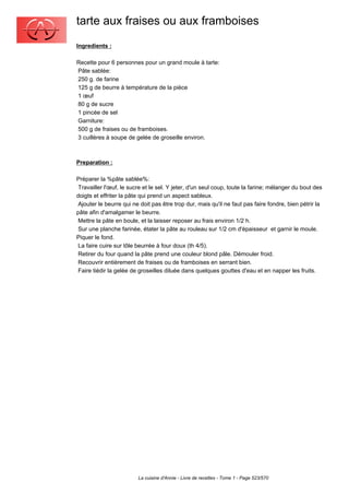 tarte aux fraises ou aux framboises
Ingredients :

Recette pour 6 personnes pour un grand moule à tarte:
Pâte sablée:
250 g. de farine
125 g de beurre à température de la pièce
1 œuf
80 g de sucre
1 pincée de sel
Garniture:
500 g de fraises ou de framboises.
3 cuillères à soupe de gelée de groseille environ.



Preparation :

Préparer la %pâte sablée%:
 Travailler l'œuf, le sucre et le sel. Y jeter, d'un seul coup, toute la farine; mélanger du bout des
doigts et effriter la pâte qui prend un aspect sableux.
 Ajouter le beurre qui ne doit pas être trop dur, mais qu'il ne faut pas faire fondre, bien pétrir la
pâte afin d'amalgamer le beurre.
 Mettre la pâte en boule, et la laisser reposer au frais environ 1/2 h.
 Sur une planche farinée, étater la pâte au rouleau sur 1/2 cm d'épaisseur et garnir le moule.
Piquer le fond.
 La faire cuire sur tôle beurrée à four doux (th 4/5).
 Retirer du four quand la pâte prend une couleur blond pâle. Démouler froid.
 Recouvrir entièrement de fraises ou de framboises en serrant bien.
 Faire tiédir la gelée de groseilles diluée dans quelques gouttes d'eau et en napper les fruits.




                         La cuisine d'Annie - Livre de recettes - Tome 1 - Page 523/570
 