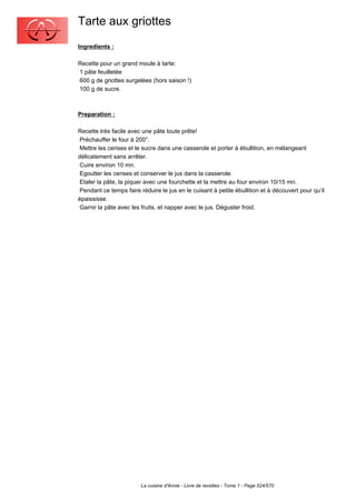 Tarte aux griottes
Ingredients :

Recette pour un grand moule à tarte:
1 pâte feuilletée
600 g de griottes surgelées (hors saison !)
100 g de sucre.



Preparation :

Recette très facile avec une pâte toute prête!
 Préchauffer le four à 200°.
 Mettre les cerises et le sucre dans une casserole et porter à ébullition, en mélangeant
délicatement sans arrêter.
 Cuire environ 10 mn.
 Egoutter les cerises et conserver le jus dans la casserole.
 Etaler la pâte, la piquer avec une fourchette et la mettre au four environ 10/15 mn.
 Pendant ce temps faire réduire le jus en le cuisant à petite ébullition et à découvert pour qu’il
épaississe.
 Garnir la pâte avec les fruits, et napper avec le jus. Déguster froid.




                         La cuisine d'Annie - Livre de recettes - Tome 1 - Page 524/570
 