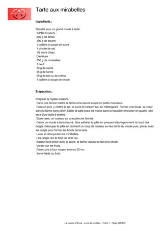 Tarte aux mirabelles
Ingredients :

Recette pour un grand moule à tarte:
%Pâte brisée% :
200 g de farine
100 g de beurre
1 cuillère à soupe de sucre
1 pincée de sel
1/2 verre d'eau
Garniture :
750 g de mirabelles
1 oeuf
50 g de sucre
25 g de farine
50 g de lait ou de crème
1 cuillère à soupe de kirsch.



Preparation :

Préparer la %pâte brisée%:
 Dans une terrine mettre la farine et le beurre coupé en petits morceaux.
 Faire un puit, y mettre le sel, le sucre et verser l'eau en mélangeant. Former une boule, la rouler
dans la farine sans pétrir. Etaler la pâte avec les mains sans la travailler et la plier en quatre (elle
sera plus facile à étaler).
 Etaler avec un rouleau sur une planche farinée.
 Garnir un moule à tarte beurré; faire adhérer la pâte en pressant très légèrement du bout des
doigts. Découper la pâte en donnant un coup de rouleau sur les bords du moule puis, pincer avec
les doigts pour former les bords de la tarte.
 Laver et dénoyauter les mirabelles.
 Les ranger sur le fond de tarte cru.
 Battre l'oeuf entier avec le sucre, la farine; ajouter le lait et le kirsch.
 Verser sur les fruits.
 Faire cuire à four moyen environ 35 mn.
 Servir tiède ou froid.




                         La cuisine d'Annie - Livre de recettes - Tome 1 - Page 525/570
 