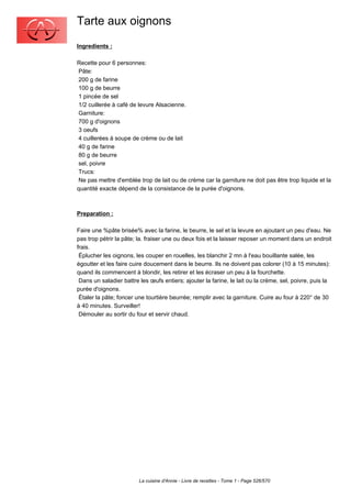 Tarte aux oignons
Ingredients :

Recette pour 6 personnes:
 Pâte:
 200 g de farine
 100 g de beurre
 1 pincée de sel
 1/2 cuillerée à café de levure Alsacienne.
 Garniture:
 700 g d'oignons
 3 oeufs
 4 cuillerées à soupe de crème ou de lait
 40 g de farine
 80 g de beurre
 sel, poivre
 Trucs:
 Ne pas mettre d'emblée trop de lait ou de crème car la garniture ne doit pas être trop liquide et la
quantité exacte dépend de la consistance de la purée d'oignons.



Preparation :

Faire une %pâte brisée% avec la farine, le beurre, le sel et la levure en ajoutant un peu d'eau. Ne
pas trop pétrir la pâte; la. fraiser une ou deux fois et la laisser reposer un moment dans un endroit
frais.
 Éplucher les oignons, les couper en rouelles, les blanchir 2 mn à l'eau bouillante salée, les
égoutter et les faire cuire doucement dans le beurre. Ils ne doivent pas colorer (10 à 15 minutes):
quand ils commencent à blondir, les retirer et les écraser un peu à la fourchette.
 Dans un saladier battre les œufs entiers; ajouter la farine, le lait ou la crème, sel, poivre, puis la
purée d'oignons.
 Étaler la pâte; foncer une tourtière beurrée; remplir avec la garniture. Cuire au four à 220° de 30
à 40 minutes. Surveiller!
 Démouler au sortir du four et servir chaud.




                         La cuisine d'Annie - Livre de recettes - Tome 1 - Page 526/570
 