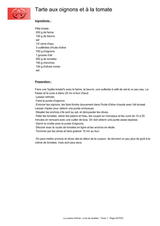 Tarte aux oignons et à la tomate
Ingredients :

Pâte brisée :
200 g de farine
100 g de beurre
sel
1/2 verre d'eau.
3 cuillérées d'huile d'olive
750 g d'oignons
1 gousse d'ail
500 g de tomates
100 g d'anchois
100 g d'olives noires
sel.



Preparation :

Faire une %pâte brisée% avec la farine, le beurre, une cuillerée à café de sel et un peu eau. La
fraiser et la cuire à blanc 20 mn à four chaud.
 Laisser refroidir.
 Faire la purée d'oignons:
 Emincer les oignons, les faire fondre doucement dans l'huile d'olive chaude avec l'ail écrasé.
Laisser mijoter pour obtenir une purée onctueuse.
 Désaler les anchois s'ils sont au sel, et dénoyauter les olives.
 Peler les tomates, retirer les pépins et l'eau, les couper en morceaux et les cuire de 15 à 20
minutes en remuant avec une cuiller de bois. On doit obtenir une purée assez épaisse.
 Garnir la croûte avec la purée d'oignons.
 Décorer avec le coulis de tomates en ligne et les anchois en étoile.
 Terminer par les olives et faire gratiner 10 mn au four.

 On peut mettre anchois et olives dès le début de la cuisson. Ils donnent un peu plus de goût à la
crème de tomates, mais sont plus secs.




                         La cuisine d'Annie - Livre de recettes - Tome 1 - Page 527/570
 