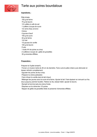 Tarte aux poires bourdaloue
Ingredients :

Pâte brisée:
150 g de farine
75 g de beurre
1/2 cuillère à café de sel
1 cuillère à soupe de sucre
1/2 verre d'eau environ
Crème:
4 jaunes d'oeuf
100 g de sucre
40 g de farine
1/4 l lait
1/2 gousse de vanille
100 g de beurre
Fruits:
1 boite 4/4 de poires au sirop
2 cuillères à soupe de gelée de groseilles
30 g amandes éffilées.



Preparation :

Préparer la %pâte brisée%.
 Foncer un moule à tarte de 26 cm de diamètre. Faire cuire la pâte à blanc puis démouler et
laisser refroidir complètement.
 Egoutter les poires de leur sirop.
 Préparer la crème patissière:
 Faire infuser la vanille dans le lait chaud.
 Mélanger les jaunes avec le sucre et la farine. Ajouter le lait. Faire épaissir en remuant sur feu
doux jusqu'au premier bouillon. Retirer du feu; laisser tiédir; ajouter le beurre.
 Remplir le fond de tarte de crème froide.
 Disposer sur la crème les 1/2 poires.
 Napper de gelée de groseilles tiède et parsemer d'amandes éffilées.




                        La cuisine d'Annie - Livre de recettes - Tome 1 - Page 529/570
 
