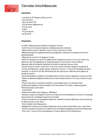 Cervelas brioch&eacute;
Ingredients :

1 cervelas de 700 &agrave; 800 g environ
 Pour la brioche
 350 g de farine T55
 10 g de levure s&egrave;che
 25 g de sucre
 4 œufs
 170 g de beurre
 8 g de sel fin



Preparation :

La veille: Pr&eacute;parer la p&acirc;te &agrave; brioche
 Sortir le beurre et le garder &agrave; temp&eacute;rature ambiante
 Mettre la farine dans un saladier, le sel, le sucre, la levure et 3 oeufs
 M&eacute;langer les ingr&eacute;dients jusqu'&agrave; obtention d'une p&acirc;te ferme et
&eacute;lastique
 P&eacute;trir environ 5 mn &agrave; la main
 Mettre le 4 &egrave;me oeuf et re-p&eacute;trir la p&acirc;te environ 10 mn pour former une
p&acirc;te bien homog&egrave;ne, &eacute;lastique et moins ferme. Il faut qu'elle se
d&eacute;colle de la bassine facilement et qu'elle ne colle pas trop aux mains
 Ajouter le beurre ramolli, ni trop froid, ni trop mou et bien l'incorporer &agrave; la p&acirc;te
 Un fois termin&eacute;, laisser reposer la p&acirc;te environ 1 h suivant la temp&eacute;rature
ambiante. La recouvrir d'un film alimentaire (pas de cro&ucirc;te); attendre que la p&acirc;te
double de volume
 "Casser" la p&acirc;te (re-p&eacute;trir 30 s) et recouvrir &agrave; nouveau d'un film
 Passer au r&eacute;frig&eacute;rateur pour la faire refroidir environ 4 h ou plus, ensuite on peut
l'utiliser
 Piquer le saucisson en plusieurs endroits, puis le plonger dans une casserole d'eau
port&eacute;e &agrave; &eacute;bullition et le faire pocher 45 minutes. L'&eacute;goutter,
l'&eacute;ponger, puis le peler
 Le lendemain:
 Pr&eacute;chauffer le four &agrave; 190&deg;C
 Abaisser la p&acirc;te &agrave; brioche sur le plan de travail farin&eacute; et former un rectangle
assez grand pour envelopper largement le cervelas
 Poser le cervelas sur le rectangle de p&acirc;te, rabattre les c&ocirc;t&eacute;s et les souder par
en dessous avec un peu d'eau.
 Faire 2 petites chemin&eacute;es
 Badigeonner le dessus et les c&ocirc;t&eacute;s avec un jaune d'œuf battu avec un peu d'eau
 Poser le cervelas en brioche sur la t&ocirc;le du four l&eacute;g&egrave;rement beurr&eacute;e
 Faire cuire 1 heure environ jusqu'&agrave; ce que la p&acirc;te soit dor&eacute;e




                        La cuisine d'Annie - Livre de recettes - Tome 1 - Page 53/570
 