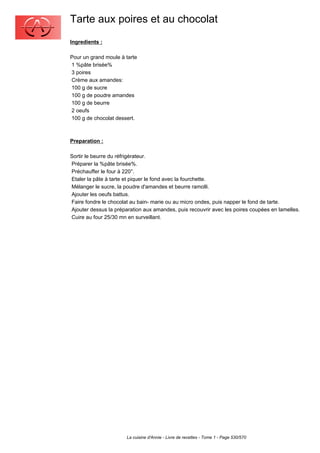 Tarte aux poires et au chocolat
Ingredients :

Pour un grand moule à tarte
1 %pâte brisée%
3 poires
Crème aux amandes:
100 g de sucre
100 g de poudre amandes
100 g de beurre
2 oeufs
100 g de chocolat dessert.



Preparation :

Sortir le beurre du réfrigérateur.
Préparer la %pâte brisée%.
Préchauffer le four à 220°.
Etaler la pâte à tarte et piquer le fond avec la fourchette.
Mélanger le sucre, la poudre d'amandes et beurre ramolli.
Ajouter les oeufs battus.
Faire fondre le chocolat au bain- marie ou au micro ondes, puis napper le fond de tarte.
Ajouter dessus la préparation aux amandes, puis recouvrir avec les poires coupées en lamelles.
Cuire au four 25/30 mn en surveillant.




                       La cuisine d'Annie - Livre de recettes - Tome 1 - Page 530/570
 