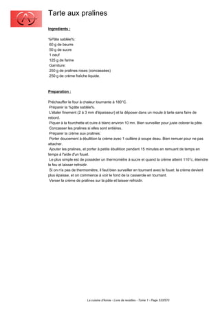 Tarte aux pralines
Ingredients :

%Pâte sablée%:
60 g de beurre
50 g de sucre
1 oeuf
125 g de farine
Garniture:
250 g de pralines roses (concassées)
250 g de crème fraîche liquide.



Preparation :

Préchauffer le four à chaleur tournante à 180°C.
 Préparer la %pâte sablée%.
 L'étaler finement (2 à 3 mm d'épaisseur) et la déposer dans un moule à tarte sans faire de
rebord.
 Piquer à la fourchette et cuire à blanc environ 10 mn. Bien surveiller pour juste colorer la pâte.
 Concasser les pralines si elles sont entières.
 Préparer la crème aux pralines:
 Porter doucement à ébullition la crème avec 1 cuillère à soupe deau. Bien remuer pour ne pas
attacher.
 Ajouter les pralines, et porter à petite ébullition pendant 15 minutes en remuant de temps en
temps à l'aide d'un fouet.
 Le plus simple est de posséder un thermomètre à sucre et quand la crème atteint 110°c, éteindre
le feu et laisser refroidir.
 Si on n'a pas de thermomètre, il faut bien surveiller en tournant avec le fouet: la crème devient
plus épaisse, et on commence à voir le fond de la casserole en tournant.
 Verser la crème de pralines sur la pâte et laisser refroidir.




                        La cuisine d'Annie - Livre de recettes - Tome 1 - Page 533/570
 