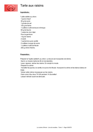 Tarte aux raisins
Ingredients :

1 pâte sablée au citron:
 1 jaune d'oeuf
 50 g de sucre
 1 pincée de sel
 125 g de farine
 1 cuillère à café de levure chimique
 60 g de beurre
 1 zeste de ciron râpé
 Pour la garniture:
 1 kg de raisins
 2 oeufs
 1 sachet de sucre vanillé
 2 cuillèes à soupe de sucre
 1 cuillère à café de fécule
 250 g crème fraîche.



Preparation :

Préparer la %pâte sablée% au citron. La levure est incorporée à la farine.
 Garnir un moule à tarte de 26 cm de diamètre.
 Laver, égrener, sécher les raisins. En remplir le moule.
 Préparer la crème:
 Travailler les jaunes, la vanille, le sucre et la fécule. Incorporer la crème et les blancs battus en
neige.
 Verser cette crème mousseuse sur les raisins.
 Faire cuire à feu doux TH 5/6 pendant 1h.Surveiller!
 Laisser refroidir avant de démouler.




                         La cuisine d'Annie - Livre de recettes - Tome 1 - Page 535/570
 