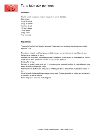 Tarte tatin aux pommes
Ingredients :

Recette pour 8 personnes avec un moule de 24 cm de diamètre.
Pâte brisée:
200 g de farine
100 g de beurre
1 pincée de sel
1/2 verre d'eau
150 g beurre
125 g sucre
1 kg pommes.



Preparation :

Préparer la %pâte brisée% selon la recette; l'étaler selon un cercle de diamètre sup au moule
d'environ 1 cm.

 Prendre un moule à bord haut genre moule à manqué pouvant aller sur le feu et dans le four.
 Le beurrer et parsemer le sucre.
 Disposer par dessus les pommes épluchées coupées en gros quartiers et disposées côté bombé
vers le moule. Bien les répartir car cela se voit une fois démoulé.
 Préchauffer le four.
 Pendant ce temps mettre sur le feu 15 mn environ pour surveiller le début de caramélisation, puis
mettre au four 15 mn ensuite à 180°.
 Retirer le moule du four et le recouvrir du fond de pâte brisée. Remettre le tout au four encore 15
mn.
 Sortir le moule du four et laisser reposer qq minutes. Ensuite démouler en retournant rapidement
le moule sur le plat de service.
 Servir tel quel ou avec une boule de glace.




                        La cuisine d'Annie - Livre de recettes - Tome 1 - Page 537/570
 