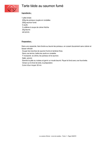 Tarte tiède au saumon fumé
Ingredients :

1 pâte brisée
 200g de poireaux coupés en rondelles
 200g saumon fumé
 5 oeufs
 3 cuillères à soupe de crème fraîche
 20g beurre
 sel poivre.




Preparation :

Dans une casserole, faire fondre au beurre les poireaux, en cuisant doucement sans colorer et
laisser refroidir.
 Couper les tranches de saumon fumé en lanières fines.
 Dans une terrine, battre les oeufs en omelette.
 Y incorporer, la crème, les poireaux et le saumon.
 Saler, poivrer.
 Etendre la pâte au rouleau et garnir un moule beurré. Piquer le fond avec une fourchette.
 Verser sur le fond de tarte, la préparation.
 Cuire à four moyen 30 mn.




                       La cuisine d'Annie - Livre de recettes - Tome 1 - Page 538/570
 
