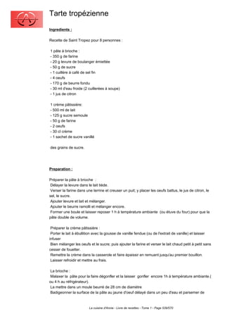 Tarte tropézienne
Ingredients :

Recette de Saint Tropez pour 8 personnes :

1 pâte à brioche :
- 350 g de farine
- 20 g levure de boulanger émiettée
- 50 g de sucre
- 1 cuillère à café de sel fin
- 4 oeufs
- 170 g de beurre fondu
- 30 ml d'eau froide (2 cuillerées à soupe)
- 1 jus de citron

1 crème pâtissière:
- 500 ml de lait
- 125 g sucre semoule
- 50 g de farine
- 2 oeufs
- 30 cl crème
- 1 sachet de sucre vanillé

des grains de sucre.




Preparation :

Préparer la pâte à brioche :
 Délayer la levure dans le lait tiède.
 Verser la farine dans une terrine et creuser un puit; y placer les oeufs battus, le jus de citron, le
sel, le sucre.
 Ajouter levure et lait et mélanger.
 Ajouter le beurre ramolli et mélanger encore.
 Former une boule et laisser reposer 1 h à température ambiante (ou étuve du four) pour que la
pâte double de volume.

 Préparer la crème pâtissière :
 Porter le lait à ébullition avec la gousse de vanille fendue (ou de l'extrait de vanille) et laisser
infuser
 Bien mélanger les oeufs et le sucre; puis ajouter la farine et verser le lait chaud petit à petit sans
cesser de fouetter.
 Remettre la crème dans la casserole et faire épaissir en remuant jusqu'au premier bouillon.
 Laisser refroidir et mettre au frais.

 La brioche :
 Malaxer la pâte pour la faire dégonfler et la laisser gonfler encore 1h à température ambiante.(
ou 4 h au réfrigérateur).
 La mettre dans un moule beurré de 28 cm de diamètre
 Badigeonner la surface de la pâte au jaune d'oeuf délayé dans un peu d'eau et parsemer de



                         La cuisine d'Annie - Livre de recettes - Tome 1 - Page 539/570
 