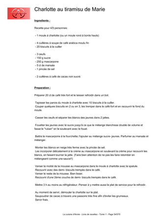 Charlotte au tiramisu de Marie
Ingredients :

Recette pour 4/5 personnes:

- 1 moule à charlotte (ou un moule rond à bords hauts)

- 4 cuillères à soupe de café arabica moulu fin
- 20 biscuits à la cuiller

- 3 oeufs
- 150 g sucre
- 250 g mascarpone
- 5 cl de marsala
- 1 pincée de sel

- 2 cuillères à café de cacao non sucré.



Preparation :

Préparer 20 cl de café très fort et le laisser refroidir dans un bol.

Tapisser les parois du moule à charlotte avec 10 biscuits à la cuiller.
Couper quelques biscuits en 2 ou en 3, les tremper dans le café fort et en recouvrir le fond du
moule.

Casser les oeufs et séparer les blancs des jaunes dans 2 jattes.

 Fouetter les jaunes avec le sucre jusqu'à ce que le mélange blanchisse double de volume et
fasse le "ruban" en le soulevant avec le fouet.

Battre le mascarpone à la fourchette; l'ajouter au mélange sucre- jaunes. Parfumer au marsala et
mélanger.

 Monter les blancs en neige très ferme avec la pincée de sel.
 Les incorporer délicatement à la crème au mascarpone en soulevant la crème pour recouvrir les
blancs, en faisant tourner la jatte. (Faire bien attention de ne pas les faire retomber en
mélangeant comme une sauce!!)

Verser la moitié de la mousse au mascarpone dans le moule à charlotte avec la spatule.
Recouvrir avec des demi- biscuits trempés dans le café.
Verser le reste de la mousse. Bien lisser.
Recouvrir d'une 2ème couche de demi- biscuits trempés dans le café.

Mettre 3 h au moins au réfrigérateur. Penser à y mettre aussi le plat de service pour le refroidir.

Au moment de servir, démouler la charlotte sur le plat.
Saupoudrer de cacao à travers une passoire très fine afin d'éviter les grumeaux.
Servir frais.




                          La cuisine d'Annie - Livre de recettes - Tome 1 - Page 54/570
 