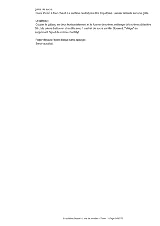 gains de sucre.
 Cuire 25 mn à four chaud. La surface ne doit pas être trop dorée. Laisser refroidir sur une grille.

 Le gâteau :
 Couper le gâteau en deux horizontalement et le fourrer de crème: mélanger à la crème pâtissière
30 cl de crème battue en chantilly avec 1 sachet de sucre vanillé. Souvent j'"allège" en
supprimant l'ajout de crème chantilly!

Poser dessus l'autre disque sans appuyer.
Servir aussitôt.




                        La cuisine d'Annie - Livre de recettes - Tome 1 - Page 540/570
 