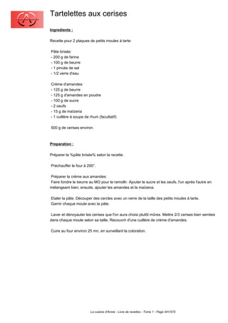 Tartelettes aux cerises
Ingredients :

Recette pour 2 plaques de petits moules à tarte:

Pâte brisée:
- 200 g de farine
- 100 g de beurre
- 1 pincée de sel
- 1/2 verre d'eau

Crème d'amandes:
- 125 g de beurre
- 125 g d'amandes en poudre
- 100 g de sucre
- 2 oeufs
- 15 g de maïzena
- 1 cuillère à soupe de rhum (facultatif)

500 g de cerises environ.



Preparation :

Préparer la %pâte brisée% selon la recette.

Préchauffer le four à 200°.

Préparer la crème aux amandes:
Faire fondre le beurre au MO pour le ramollir. Ajouter le sucre et les oeufs, l'un après l'autre en
mélangeant bien; ensuite, ajouter les amandes et la maïzena.

Etaler la pâte. Découper des cercles avec un verre de la taille des petits moules à tarte.
Garnir chaque moule avec la pâte.

 Laver et dénoyauter les cerises que l'on aura choisi plutôt mûres. Mettre 2/3 cerises bien serrées
dans chaque moule selon sa taille. Recouvrir d'une cuillère de crème d'amandes.

Cuire au four environ 25 mn, en surveillant la coloration.




                        La cuisine d'Annie - Livre de recettes - Tome 1 - Page 541/570
 