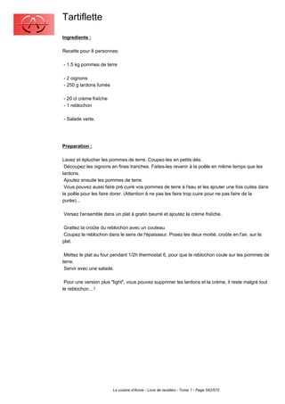 Tartiflette
Ingredients :

Recette pour 8 personnes:

- 1,5 kg pommes de terre

- 2 oignons
- 250 g lardons fumés

- 20 cl crème fraîche
- 1 reblochon

- Salade verte.




Preparation :

Lavez et éplucher les pommes de terre. Coupez-les en petits dés.
 Découpez les oignons en fines tranches. Faites-les revenir à la poêle en même temps que les
lardons.
 Ajoutez ensuite les pommes de terre.
 Vous pouvez aussi faire pré cuire vos pommes de terre à l'eau et les ajouter une fois cuites dans
la poêle pour les faire dorer. (Attention à ne pas les faire trop cuire pour ne pas faire de la
purée)...

Versez l'ensemble dans un plat à gratin beurré et ajoutez la crème fraîche.

 Grattez la croûte du reblochon avec un couteau.
 Coupez le reblochon dans le sens de l'épaisseur. Posez les deux moitié, croûte en l'air, sur le
plat.

 Mettez le plat au four pendant 1/2h thermostat 6, pour que le reblochon coule sur les pommes de
terre.
 Servir avec une salade.

 Pour une version plus "light", vous pouvez supprimer les lardons et la crème, il reste malgré tout
le reblochon... !




                        La cuisine d'Annie - Livre de recettes - Tome 1 - Page 542/570
 