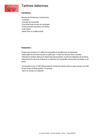 Tartines italiennes
Ingredients :

Recette de Christel pour 8 personnes:
2 tomates
2 boules de mozzarella
8 tranches fines de pain de campagne
8 fines tranches de jambon de Parme
huile d'olive
basilic frais ou à défaut persil.




Preparation :

Coupez les tomates en 2; taillez la mozzarella en lamelles puis en batonnets;
 faites griller les tranches de pain au grille-pain. Frottez les avec les demi- tomates.
 Disposez le jambon dessus en faisant des plis:le jambon ne doit pas dépasser de la tartine;
inserez dans le creux de chaque pli un batonnet de mozzarella; saupoudrez de basilic ou de
persil.

 Prechauffez le four à 180°C(thermostat 6). Posez les tartines dans un plat, arrosez d'un filet
d'huile d'olive et faites gratiner 10 minutes.
 Servir en entree ou à l'aperitif.




                        La cuisine d'Annie - Livre de recettes - Tome 1 - Page 543/570
 