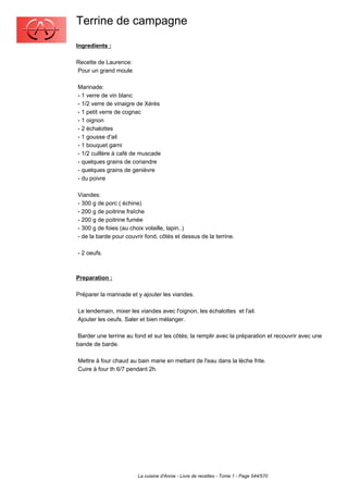 Terrine de campagne
Ingredients :

Recette de Laurence:
Pour un grand moule

Marinade:
- 1 verre de vin blanc
- 1/2 verre de vinaigre de Xérès
- 1 petit verre de cognac
- 1 oignon
- 2 échalottes
- 1 gousse d'ail
- 1 bouquet garni
- 1/2 cuillère à café de muscade
- quelques grains de coriandre
- quelques grains de genièvre
- du poivre

Viandes:
- 300 g de porc ( échine)
- 200 g de poitrine fraîche
- 200 g de poitrine fumée
- 300 g de foies (au choix volaille, lapin..)
- de la barde pour couvrir fond, côtés et dessus de la terrine.

- 2 oeufs.



Preparation :

Préparer la marinade et y ajouter les viandes.

Le lendemain, mixer les viandes avec l'oignon, les échalottes et l'ail.
Ajouter les oeufs. Saler et bien mélanger.

 Barder une terrine au fond et sur les côtés; la remplir avec la préparation et recouvrir avec une
bande de barde.

Mettre à four chaud au bain marie en mettant de l'eau dans la lèche frite.
Cuire à four th 6/7 pendant 2h.




                        La cuisine d'Annie - Livre de recettes - Tome 1 - Page 544/570
 