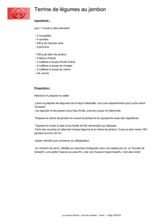 Terrine de légumes au jambon
Ingredients :

pour 1 moule à cake standard:

- 2 courgettes
- 4 carottes
- 250 g de haricots verts
- 2 poivrons

- 700 g de talon de jambon
- 2 blancs d'oeufs
- 3 cuillères à soupe d'huile d'olive
- 3 cuillères à soupe de vinaigre
- 3 cuillères à soupe de crème
- sel, poivre.




Preparation :

Attention! A préparer la veille!

 Laver et préparer les légumes de la façon habituelle. Les cuire séparémment pour qu'ils soient
"al dente".
 Les égoutter et les passer sous l'eau froide, puis les couper en bâtonnets.

Préparer la crème de jambon en mixant le jambon et en ajoutant le reste des ingrédients.

 Tapisser le moule à cake d'une feuille de film alimentaire qui dépasse.
 Faire des couches en alternant chaque légume et la crème de jambon. Cuire au bain marie 160°
pendant environ 30 mn.

laisser refroidir puis conserver au réfrigérateur.

 Au moment de servir, détailler en tranches et déguster avec une salade par ex, un %coulis de
tomate%, une petite %sauce au yaourt%, voie une %sauce mayonnaise%, c'est plus riche!




                         La cuisine d'Annie - Livre de recettes - Tome 1 - Page 545/570
 