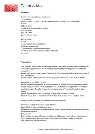 Terrine de lotte
Ingredients :

Recette femme actuelle pour 8 personnes :
1,5 kg de lotte
Court- bouillon :1 oignon, 1 carotte 1 poireau et 1 bouquet garni, 30 cl de vin blanc
8 oeufs
375 g de crème
1 petite boite de concentré de tomate
20 g de beurre
gros sel, sel fin
poivre en grain, moulu.

Pour la sauce :
1 oeuf
1 cuillère à café de moutarde forte
30 cl huile de tournesol
1 cuillère à café de vinaigre de framboise
1 botte de fines herbes estragon, cerfeuil, ciboulette
sel poivre.




Preparation :

Dans un grand faitout, verser 2 l d'eau et le vin blanc. Ajouter les légumes. A ébullition saler de 2
cuillères à soupe de gros sel. Ajouter le bouquet garni et 15 grains de poivre. Laisser bouillir
environ 20 mn.
 Laisser tiédir le court bouillon avant d'y plonger la lotte. Reporter à ébullition et laisser pocher 10
mn à frémissement.
 Faire refroidir la lotte dans le court bouillon. L'égoutter et la couper en dés de 2 cm de côté.

 Préchauffer le four à 200° ( th 6/7).
 Beurrer un moule rectangulaire de 2 l de contenance et tapisser le fond d'un papier alu beurré.
 Casser les oeufs dans un saladier. Les battre à la fourchette en y incorporant le concentré de
tomate et la crème. Travailler longuement le mélange pour qu'il soit bien homogène. Saler,
poivrer.
 Ajouter les dés de lotte dans ce mélange, puis verser le tout dans la terrine.
 Placer le moule dans un plat à four contenant 2 cm d'eau et cuire ainsi 1 h au bain marie.

Laisser refroidir et réserver au réfrigérateur jusqu'au lendemain.

 Préparer la sauce juste avant de passer à table, :
 casser l'oeuf en séparant le blanc du jaune.
 Mélanger le jaune,le vinaigre, la moutarde puis verser l'huile en filet sans cesser de fouetter afin
d'obtenir une émulsion.
 Saler, poivrer.
 Battre le blanc en neige et l'incorporer délicatement à la sauce avec les fines herbes hachées.
 Servir en saucière en accompagnement de la terrine démoulée et coupée en tranches.
 Une mayonnaise convient très bien.




                         La cuisine d'Annie - Livre de recettes - Tome 1 - Page 546/570
 