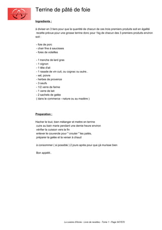 Terrine de pâté de foie
Ingredients :

à diviser en 3 tiers pour que la quantité de chacun de ces trois premiers produits soit en égalité
 recette prévue pour une grosse terrine donc pour 1kg de chacun des 3 premiers produits environ
soit :

- foie de porc
- chair fine à saucisses
- foies de volailles

- 1 tranche de lard gras
- 1 oignon
- 1 tête d'ail
- 1 rasade de vin cuit, ou cognac ou autre..
- sel, poivre
- herbes de provence
- 3 oeufs
- 1/2 verre de farine
- 1 verre de lait
- 2 sachets de gelée
( dans le commerce - nature ou au madère )




Preparation :

Hacher le tout, bien mélanger et mettre en terrine
cuire au bain marie pendant une demie heure environ
vérifier la cuisson vers la fin
enlever le couvercle pour " crouter " les patés,
préparer la gelée et la verser à chaud

à consommer ( si possible ) 2 jours après pour que çà murisse bien

Bon appétit..




                           La cuisine d'Annie - Livre de recettes - Tome 1 - Page 547/570
 