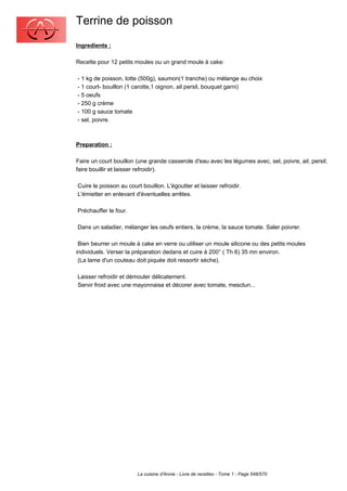 Terrine de poisson
Ingredients :

Recette pour 12 petits moules ou un grand moule à cake:

- 1 kg de poisson, lotte (500g), saumon(1 tranche) ou mélange au choix
- 1 court- bouillon (1 carotte,1 oignon, ail persil, bouquet garni)
- 5 oeufs
- 250 g crème
- 100 g sauce tomate
- sel, poivre.



Preparation :

Faire un court bouillon (une grande casserole d'eau avec les légumes avec, sel, poivre, ail, persil;
faire bouillir et laisser refroidir).

Cuire le poisson au court bouillon. L'égoutter et laisser refroidir.
L'émietter en enlevant d'éventuelles arrêtes.

Préchauffer le four.

Dans un saladier, mélanger les oeufs entiers, la crème, la sauce tomate. Saler poivrer.

 Bien beurrer un moule à cake en verre ou utiliser un moule silicone ou des petits moules
individuels. Verser la préparation dedans et cuire à 200° ( Th 6) 35 mn environ.
 (La lame d'un couteau doit piquée doit ressortir sèche).

Laisser refroidir et démouler délicatement.
Servir froid avec une mayonnaise et décorer avec tomate, mesclun...




                        La cuisine d'Annie - Livre de recettes - Tome 1 - Page 548/570
 