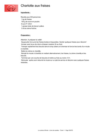Charlotte aux fraises
Ingredients :

Recette pour 6/8 personnes:
1 kg de fraises
100 g de sucre en poudre
le jus d'1 citron
1 grosse boite de biscuit cuillers
3 dl de crème fraîche.



Preparation :

Attention: A préparer la veille!
 Saupoudrer de sucre les fraises lavées et équeutées. Garder quelques fraises pour décorer!
 Arroser avec le jus de citron et laisser macérer 2h au froid.
 Tremper rapidement les biscuits dans le sirop obtenu et chemiser le fond et les bords d'un moule
à charlotte.
 Battre la crème en chantilly.
 Remplir le moule à charlotte en mettant alternativement, les fraises, la crème chantilly et les
biscuits.
 Terminer par une couche de biscuits et mettre au frais au moins 12 h.
 Démouler après avoir retourné le moule sur un plat de service et décorer avec quelques fraises
restantes.




                         La cuisine d'Annie - Livre de recettes - Tome 1 - Page 55/570
 