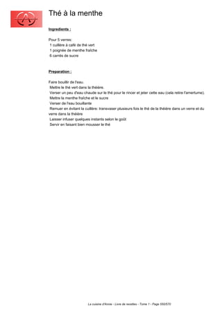 Thé à la menthe
Ingredients :

Pour 5 verres:
1 cuillère à café de thé vert
1 poignée de menthe fraîche
6 carrés de sucre



Preparation :

Faire bouillir de l'eau.
 Mettre le thé vert dans la théière.
 Verser un peu d'eau chaude sur le thé pour le rincer et jeter cette eau (cela retire l'amertume).
 Mettre la menthe fraîche et le sucre
 Verser de l'eau bouillante
 Remuer en évitant la cuillère: transvaser plusieurs fois le thé de la théière dans un verre et du
verre dans la théière
 Laisser infuser quelques instants selon le goût
 Servir en faisant bien mousser le thé




                        La cuisine d'Annie - Livre de recettes - Tome 1 - Page 550/570
 