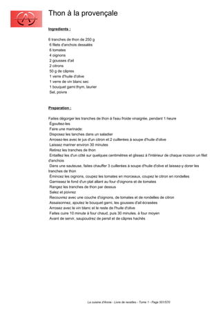 Thon à la provençale
Ingredients :

6 tranches de thon de 250 g
 6 filets d'anchois dessalés
 6 tomates
 4 oignons
 2 gousses d'ail
 2 citrons
 50 g de câpres
 1 verre d'huile d'olive
 1 verre de vin blanc sec
 1 bouquet garni:thym, laurier
 Sel, poivre



Preparation :

Faites dégorger les tranches de thon à l'eau froide vinaigrée, pendant 1 heure
 Égouttez-les
 Faire une marinade:
 Disposez les tanches dans un saladier
 Arrosez-les avec le jus d'un citron et 2 cuillerées à soupe d'huile d'olive
 Laissez mariner environ 30 minutes
 Retirez les tranches de thon
 Entaillez les d'un côté sur quelques centimètres et glissez à l'intérieur de chaque incision un filet
d'anchois
 Dans une sauteuse, faites chauffer 3 cuillerées à soupe d'huile d'olive et laissez-y dorer les
tranches de thon
 Émincez les oignons, coupez les tomates en morceaux, coupez le citron en rondelles
 Garnissez le fond d'un plat allant au four d'oignons et de tomates
 Rangez les tranches de thon par dessus
 Salez et poivrez
 Recouvrez avec une couche d'oignons, de tomates et de rondelles de citron
 Assaisonnez, ajoutez le bouquet garni, les gousses d'ail écrasées
 Arrosez avec le vin blanc et le reste de l'huile d'olive
 Faites cuire 10 minute à four chaud, puis 30 minutes. à four moyen
 Avant de servir, saupoudrez de persil et de câpres hachés




                         La cuisine d'Annie - Livre de recettes - Tome 1 - Page 551/570
 