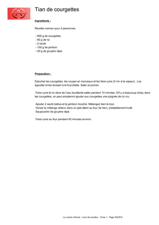 Tian de courgettes
Ingredients :

Recette maman pour 4 personnes:

- 600 g de courgettes
- 80 g de riz
- 2 oeufs
- 100 g de jambon
- 50 g de gruyère râpé.




Preparation :

Eplucher les courgettes. les couper en morceaux et les faire cuire (5 mn à la vapeur) . Les
égoutter et les écraser à la fourchette. Saler et poivrer.

 Faire cuire le riz dans de l’eau bouillante salée pendant 10 minutes. S'il y a beaucoup d'eau dans
les courgettes, on peut simplemnt ajouter aux courgettes une poignée de riz cru.

Ajouter 2 oeufs battus et le jambon mouliné. Mélangez bien le tout.
Verser le mélange obtenu dans un plat allant au four (le tian), préalablement huilé.
Saupoudrer de gruyère râpé.

Faire cuire au four pendant 40 minutes environ.




                          La cuisine d'Annie - Livre de recettes - Tome 1 - Page 553/570
 