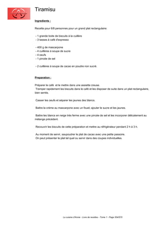 Tiramisu
Ingredients :

Recette pour 6/8 personnes pour un grand plat rectangulaire:

- 1 grande boite de biscuits à la cuillère
- 3 tasses à café d'expresso

- 400 g de mascarpone
- 4 cuillères à soupe de sucre
- 4 oeufs
- 1 pincée de sel

- 2 cuillères à soupe de cacao en poudre non sucré.



Preparation :

Préparer le café et le mettre dans une assiette creuse.
 Tremper rapidement les biscuits dans le café et les disposer de suite dans un plat rectangulaire,
bien serrés.

Casser les oeufs et séparer les jaunes des blancs.

Battre la crème au mascarpone avec un fouet; ajouter le sucre et les jaunes.

Battre les blancs en neige très ferme avec une pincée de sel et les incorporer délicatement au
mélange précédent.

Recouvrir les biscuits de cette préparation et mettre au réfrigérateur pendant 2 h à 3 h.

Au moment de servir, saupoudrer le plat de cacao avec une petite passoire.
On peut présenter le plat tel quel ou servir dans des coupes individuelles.




                        La cuisine d'Annie - Livre de recettes - Tome 1 - Page 554/570
 