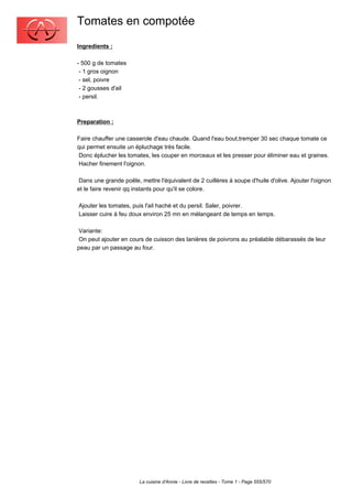 Tomates en compotée
Ingredients :

- 500 g de tomates
 - 1 gros oignon
 - sel, poivre
 - 2 gousses d'ail
 - persil.



Preparation :

Faire chauffer une casserole d'eau chaude. Quand l'eau bout,tremper 30 sec chaque tomate ce
qui permet ensuite un épluchage très facile.
 Donc éplucher les tomates, les couper en morceaux et les presser pour éliminer eau et graines.
 Hacher finement l'oignon.

 Dans une grande poêle, mettre l'équivalent de 2 cuillères à soupe d'huile d'olive. Ajouter l'oignon
et le faire revenir qq instants pour qu'il se colore.

Ajouter les tomates, puis l'ail haché et du persil. Saler, poivrer.
Laisser cuire à feu doux environ 25 mn en mélangeant de temps en temps.

 Variante:
 On peut ajouter en cours de cuisson des lanières de poivrons au préalable débarassés de leur
peau par un passage au four.




                        La cuisine d'Annie - Livre de recettes - Tome 1 - Page 555/570
 
