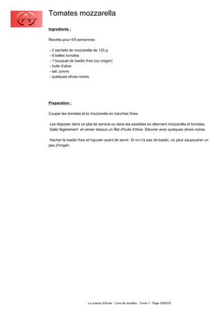 Tomates mozzarella
Ingredients :

Recette pour 4/5 personnes:

- 2 sachets de mozzarella de 125 g
- 6 belles tomates
- 1 bouquet de basilic frais (ou origan)
- huile d'olive
- sel, poivre
- quelques olives noires.




Preparation :

Couper les tomates et la mozzarella en tranches fines.

Les disposer dans un plat de service ou dans les assiettes en alternant mozzarella et tomates.
Saler légèrement et verser dessus un filet d'huile d'olive. Décorer avec quelques olives noires.

 Hacher le basilic frais et l'ajouter avant de servir. Si on n'a pas de basilic, on peut saupoudrer un
peu d'origan.




                         La cuisine d'Annie - Livre de recettes - Tome 1 - Page 558/570
 