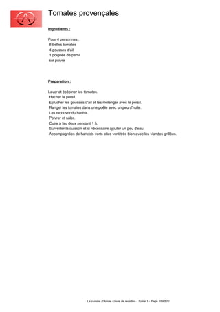 Tomates provençales
Ingredients :

Pour 4 personnes :
8 belles tomates
4 gousses d'ail
1 poignée de persil
sel poivre




Preparation :

Laver et épépiner les tomates.
 Hacher le persil.
 Eplucher les gousses d'ail et les mélanger avec le persil.
 Ranger les tomates dans une poêle avec un peu d'huile.
 Les recouvrir du hachis.
 Poivrer et saler.
 Cuire à feu doux pendant 1 h.
 Surveiller la cuisson et si nécessaire ajouter un peu d'eau.
 Accompagnées de haricots verts elles vont très bien avec les viandes grillées.




                       La cuisine d'Annie - Livre de recettes - Tome 1 - Page 559/570
 