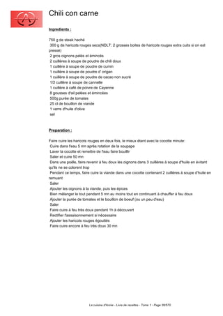 Chili con carne
Ingredients :

750 g de steak haché
 300 g de haricots rouges secs(NDLT: 2 grosses boites de haricots rouges extra cuits si on est
pressé)
 2 gros oignons pelés et émincés
 2 cuillères à soupe de poudre de chili doux
 1 cuillère à soupe de poudre de cumin
 1 cuillère à soupe de poudre d' origan
 1 cuillère à soupe de poudre de cacao non sucré
 1/2 cuillère à soupe de cannelle
 1 cuillère à café de poivre de Cayenne
 8 gousses d'ail pelées et émincées
 500g purée de tomates
 25 cl de bouillon de viande
 1 verre d'huile d'olive
 sel



Preparation :

Faire cuire les haricots rouges en deux fois, le mieux étant avec la cocotte minute:
 Cuire dans l'eau 5 mn après rotation de la soupape
 Laver la cocotte et remettre de l'eau faire bouillir
 Saler et cuire 50 mn
 Dans une poêle, faire revenir à feu doux les oignons dans 3 cuillères à soupe d'huile en évitant
qu'ils ne se colorent trop
 Pendant ce temps, faire cuire la viande dans une cocotte contenant 2 cuillères à soupe d'huile en
remuant
 Saler
 Ajouter les oignons à la viande, puis les épices
 Bien mélanger le tout pendant 5 mn au moins tout en continuant à chauffer à feu doux
 Ajouter la purée de tomates et le bouillon de boeuf (ou un peu d'eau)
 Saler
 Faire cuire à feu très doux pendant 1h à découvert
 Rectifier l'assaisonnement si nécessaire
 Ajouter les haricots rouges égouttés
 Faire cuire encore à feu très doux 30 mn




                        La cuisine d'Annie - Livre de recettes - Tome 1 - Page 56/570
 
