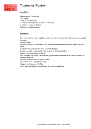 Tournedos Rossini
Ingredients :

4 tournedos de 150g bardés
 75 g beurre
 250 g de foie gras truffé
 1 boite de pelure de truffes ou truffes en morceaux
 3 cuillères à soupe de Madère
 Sel, poivre, extrait de viande



Preparation :

Faire saisir les tournedos à la poêle dans le beurre; diminuer la chaleur et les laisser cuire au goût
de chacun
 Tenir au chaud
 Couper le foie gras en 4 rondelles et les faire revenir très rapidement dans la poêle où a cuit la
viande
 Surmonter chaque tournedos d'une tranche de foie gras
 Déglacer la poêle avec le Madère et le contenu de la boite de truffes
 Ajouter une pointe d'extrait de viande
 Si la sauce est trop courte, l'allonger avec un peu d'eau bouillante et la lier hors du feu avec un
morceau de beurre
 Disposer les tournedos sur un plat chauffé
 On peut les servir sur des toasts ronds
 Napper avec la sauce aux truffes
 Servir dans des assiettes chaudes avec des pommes dauphines




                        La cuisine d'Annie - Livre de recettes - Tome 1 - Page 560/570
 