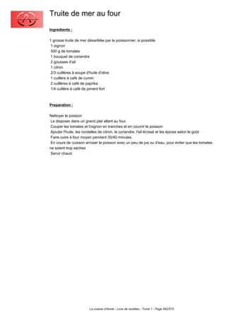 Truite de mer au four
Ingredients :

1 grosse truite de mer désarêtée par le poissonnier, si possible
 1 oignon
 500 g de tomates
 1 bouquet de coriandre
 2 gousses d'ail
 1 citron
 2/3 cuillères à soupe d'huile d'olive
 1 cuillère à café de cumin
 2 cuillères à café de paprika
 1/4 cuillère à café de piment fort



Preparation :

Nettoyer le poisson
 Le disposer dans un grand plat allant au four.
 Couper les tomates et l'oignon en tranches et en couvrir le poisson
 Ajouter l'huile, les rondelles de citron, le coriandre, l'ail écrasé et les épices selon le goût
 Faire cuire à four moyen pendant 35/40 minutes.
 En cours de cuisson arroser le poisson avec un peu de jus ou d'eau, pour éviter que les tomates
ne soient trop sèches
 Servir chaud




                        La cuisine d'Annie - Livre de recettes - Tome 1 - Page 562/570
 