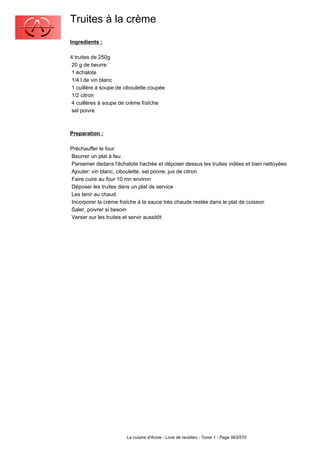 Truites à la crème
Ingredients :

4 truites de 250g
 20 g de beurre
 1 échalote
 1/4 l de vin blanc
 1 cuillère à soupe de ciboulette coupée
 1/2 citron
 4 cuillères à soupe de crème fraîche
 sel poivre



Preparation :

Préchauffer le four
Beurrer un plat à feu
Parsemer dedans l'échalote hachée et déposer dessus les truites vidées et bien nettoyées
Ajouter: vin blanc, ciboulette, sel poivre, jus de citron
Faire cuire au four 10 mn environ
Déposer les truites dans un plat de service
Les tenir au chaud.
Incorporer la crème fraîche à la sauce très chaude restée dans le plat de cuisson
Saler, poivrer si besoin
Verser sur les truites et servir aussitôt




                       La cuisine d'Annie - Livre de recettes - Tome 1 - Page 563/570
 