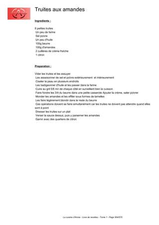 Truites aux amandes
Ingredients :

6 petites truites
 Un peu de farine
 Sel poivre
 Un peu d'huile
 100g beurre
 100g d'amandes
 2 cuillères de crème fraîche
 1 citron



Preparation :

Vider les truites et les essuyer
 Les assaisonner de sel et poivre extérieurement et intérieurement
 Ciseler la peau en plusieurs endroits
 Les badigeonner d'huile et les passer dans la farine
 Cuire au gril 5/6 mn de chaque côté en surveillant bien la cuisson
 Faire fondre les 3/4 du beurre dans une petite casserole Ajouter la crème, saler poivrer
 Monder les amandes et les effiler sous formes de lamelles
 Les faire légèrement blondir dans le reste du beurre
 Ces opérations doivent se faire simultanément car les truites ne doivent pas attendre quand elles
sont à point
 Dresser les truites sur un plat
 Verser la sauce dessus, puis y parsemer les amandes
 Garnir avec des quartiers de citron




                        La cuisine d'Annie - Livre de recettes - Tome 1 - Page 564/570
 