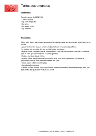 Tuiles aux amandes
Ingredients :

Recette maman du 14/02/1968
2 blancs d'oeufs
50g sucre en poudre
50g farine
50g beurre fondu
40g amandes




Preparation :

Battre les 2 blancs 3/4 mn sans attendre qu'ils soient en neige, en versant petit à petit le sucre en
poudre.
 Ajouter en tournant toujours la farine, le beurre fondu et les amandes effilées.
 La pâte est vite terminée dès que le mélange est homogène.
 Huiler et fariner une tôle ou deux, puis former sur cette tôle des petits tas faits avec 1 cuillère à
café de pâte, qui doivent s'étaler en petites galettes.
 Mettre à four bien chaud 4/5 mn.
 Aussitôt cuites, les décoller avec un couteau large et fin et les déposer sur un rouleau à
pâtisserie sur lequel elles prennent la forme des tuiles.
 Celles-ci sont extrêmement fragiles.
 Conseils de la cuisinière:
 Comme tous les biscuits, ceux-ci pour rester secs et croustillants, doivent être rangés dans une
boite en fer, dès qu'ils sont froids et pas avant.




                        La cuisine d'Annie - Livre de recettes - Tome 1 - Page 565/570
 