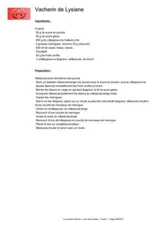 Vacherin de Lysiane
Ingredients :

4 oeufs
 50 g de sucre en poudre
 50 g de sucre glace
 200 g de cr&egrave;me fra&icirc;che
 4 grosses meringues (environ 35 g chacune)
 500 ml de coulis: fraise, cassis...
 Facultatif:
 50 g de fruits confits
 1 cuill&egrave;re &agrave; caf&eacute; de kirsch



Preparation :

S&eacute;parer les blancs des jaunes
 Dans un saladier m&eacute;langer les jaunes avec le sucre en poudre, puis la cr&egrave;me
 Ajouter &eacute;ventuellement les fruits confits et kirsch
 Monter les blancs en neige en ajoutant &agrave; la fin le sucre glace
 Incorporer d&eacute;licatement les blancs au m&eacute;lange initial
 Casser les meringues
 Garnir un bac &agrave; glace (ou un moule souple bien plus facile &agrave; d&eacute;mouler!)
d'une couche de morceaux de meringue
 Verser la moiti&eacute; du m&eacute;lange
 Recouvrir d'une couche de meringue
 Verser le reste du m&eacute;lange
 Recouvrir d'une derni&egrave;re couche de morceaux de meringue
 Placer le bac au cong&eacute;lateur
 D&eacute;mouler et servir avec un coulis




                       La cuisine d'Annie - Livre de recettes - Tome 1 - Page 566/570
 