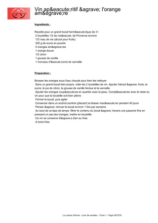 Vin ap&eacute;ritif &agrave; l'orange
am&egrave;re
Ingredients :

Recette pour un grand bocal herm&eacute;tique de 3 l
2 bouteilles 1/2 de ros&eacute; de Provence environ
1/2 l eau de vie (alcool pour fruits)
330 g de sucre en poudre
4 oranges am&egrave;res
1 orange douce
1/2 citron
1 gousse de vanille
1 morceau d'&eacute;corce de cannelle



Preparation :

Brosser les oranges sous l'eau chaude pour bien les nettoyer
 Dans un grand bocal bien propre, vider les 2 bouteilles de vin. Ajouter l'alcool &agrave; fruits, le
sucre, le jus de citron, la gousse de vanille fendue et la cannelle
 Ajouter les oranges coup&eacute;es en quartier avec la peau. Compl&eacute;ter avec le reste du
vin pour que la bouteille soit bien pleine
 Fermer le bocal, puis agiter
 Conserver dans un endroit sombre (placard) et laisser mac&eacute;rer pendant 40 jours
 Penser &agrave; remuer le bocal environ 1 fois par semaine
 Au bout de ce laps de temps: filtrer le contenu du bocal &agrave; travers une passoire fine en
pressant un peu les oranges; mettre en bouteille.
 Ce vin se conserve tr&egrave;s bien au frais
 A boire frais




                        La cuisine d'Annie - Livre de recettes - Tome 1 - Page 567/570
 