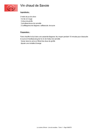 Vin chaud de Savoie
Ingredients :

2 traits de jus de citron
 5 cl de vin rouge
 3 clous de girofle
 3 pinc&eacute;es de cannelle
 2 cuill&egrave;res &agrave; caf&eacute; de sucre



Preparation :

Faire chauffer le tout dans une casserole &agrave; feu moyen pendant 10 minutes pour dissoudre
le sucre et impr&eacute;gner le vin de l'odeur de cannelle
 Verser dans le verre en filtrant les clous de girofle
 Ajouter une rondelle d'orange




                       La cuisine d'Annie - Livre de recettes - Tome 1 - Page 568/570
 