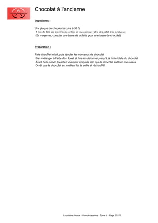 Chocolat à l'ancienne
Ingredients :

Une plaque de chocolat à cuire à 56 %
1 litre de lait, de préférence entier si vous aimez votre chocolat très onctueux
(En moyenne, compter une barre de tablette pour une tasse de chocolat)



Preparation :

Faire chauffer le lait, puis ajouter les morceaux de chocolat
Bien mélanger à l'aide d'un fouet et faire émulsionner jusqu'à la fonte totale du chocolat
Avant de le servir, fouettez vivement le liquide afin que le chocolat soit bien mousseux
On dit que le chocolat est meilleur fait la veille et réchauffé!




                         La cuisine d'Annie - Livre de recettes - Tome 1 - Page 57/570
 