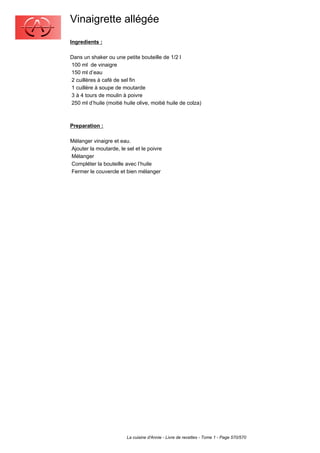 Vinaigrette allégée
Ingredients :

Dans un shaker ou une petite bouteille de 1/2 l
100 ml de vinaigre
150 ml d’eau
2 cuillères à café de sel fin
1 cuillère à soupe de moutarde
3 à 4 tours de moulin à poivre
250 ml d’huile (moitié huile olive, moitié huile de colza)



Preparation :

Mélanger vinaigre et eau.
Ajouter la moutarde, le sel et le poivre
Mélanger
Compléter la bouteille avec l’huile
Fermer le couvercle et bien mélanger




                         La cuisine d'Annie - Livre de recettes - Tome 1 - Page 570/570
 