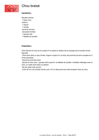 Chou braisé
Ingredients :

Recette maman :
1 beau chou
lardons
1 oignon
1 carotte
pommes de terre
saucisses fumées
1 gousse d'ail
1 tablette de bouillon




Preparation :

Faire blanchir le chou en le cuisant 5 mn après la rotation de la soupape de la cocotte minute.
Egoutter
 Faire dorer dans un peu d'huile, l'oignon coupé en 4, le lard, les pommes de terre coupées en 2
et les saucisses .
 Quand tout est bien doré:
 Ajouter le chou avec 1 gousse d'ail coupé fin, la tablette de bouillon émiettée mélangée avec le
chou, et 1petit verre d'eau au besoin.
 Ne pas saler,mais poivrer.
 Cuire 45 mn à la cocotte minute, puis 1/4 h à découvert pour faire évaporer l'eau du chou.




                         La cuisine d'Annie - Livre de recettes - Tome 1 - Page 58/570
 