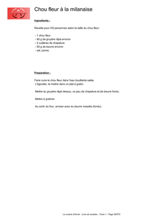 Chou fleur à la milanaise
Ingredients :

Recette pour 4/5 personnes selon la taille du chou fleur:

- 1 chou fleur
- 80 g de gruyère râpé environ
- 2 cuillères de chapelure
- 50 g de beurre environ
- sel, poivre.




Preparation :

Faire cuire le chou fleur dans l'eau bouillante salée.
L'égoutter, le mettre dans un plat à gratin.

Mettre du gruyère râpé dessus, un peu de chapelure et de beurre fondu.

Mettre à gratiner.

Au sortir du four, arroser avec du beurre noisette (fondu).




                         La cuisine d'Annie - Livre de recettes - Tome 1 - Page 59/570
 