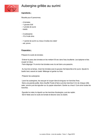Aubergine grillée au surimi
Ingredients :

Recette pour 6 personnes:

- 4 tomates
- 1 gousse d'ail
- 1 pincée de sucre
- basilic

- 2 aubergines
- 10 cl huile olive

- 1 sachet de surimi ou mieux 2 boites de crabe!
- sel, poivre.



Preparation :

Préparer le coulis de tomates:

 Enlever la peau des tomates en les mettant 30 sec dans l'eau bouillante. Les épépiner et les
couper en deux.
 Faire dégorger 1h environ les tomates avec du sel dans une passoire.

 Au bout de ce temps, mixer les tomates avec la gousse d'ail épluchée et le sucre. Ajouter le
basilic lavé, essoré et ciselé. Mélanger et garder au frais.

Préparer les aubergines:

 Laver les aubergines, les essuyer et couper dans la longueur en tranches fines.
 Dans une grande poêle, faire chauffer l'huile et faire cuire les tranches 5 mn de chaque côté;
saler, poivrer puis les égoutter sur du papier absorbant. Garder au chaud. Cuire ainsi toutes les
tranches.

Egoutter le crabe; le répartir sur les tranches d'aubergine, puis les replier.
Servir tiède avec le coulis de tomate et décorer avec du basilic.




                         La cuisine d'Annie - Livre de recettes - Tome 1 - Page 6/570
 
