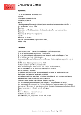 Choucroute Garnie
Ingredients :

1 kg de chou &agrave; choucroute crue
 1 oignon
 Quelques grains de coriandre
 1 tablette de bouillon
 Viande :
 R&ocirc;ti de porc fum&eacute; (filet de Kassler)ou palette fum&eacute;e environ 500 g
 lard fum&eacute; environ 300 g
 Saucisses :
 2 saucisses de Montb&eacute;liard (fum&eacute;es)que l'on peut couper en deux
 1 cervelas
 1 saucisse de Strasbourg par personne
 Liquide :
 1 bouteille de Riesling
 500 g de pommes de terre &agrave; chair ferme
 Ne pas saler



Preparation :

Laver la choucroute (1 fois par trimestre &agrave; partir de septembre):
 Si on fait la choucroute en septembre: 1 lavage suffit
 Si on fait la choucroute en d&eacute;cembre, la laver 2 fois de suite &agrave; l'eau
 Si on la fait en mars laver 3 fois de suite...
 La choucroute &eacute;tant du chou ferment&eacute; elle est de plus en plus acide avec le
temps
 Bref, la rincer et bien la presser avec les doigts
 Mettre 1 oignon au fond d'une grande cocotte
 Faire revenir cet oignon dans un corps gras (un peu d'huile, saindoux..)
 Ajouter la moiti&eacute; de la choucroute bien essor&eacute;e
 Ajouter par dessus la viande:
 la palette, le lard fum&eacute;, les saucisses fum&eacute;es de Montb&eacute;liard
 Recouvrir la viande avec le reste de la choucroute
 Mouiller jusqu'&agrave; recouvrir la choucroute: moiti&eacute; eau/ moiti&eacute; riesling.
 Mettre &agrave; cuire &agrave; feu doux 2 h environ
 Avant la fin de la cuisson (1/4 h), ajouter sous la choucroute:
 des pommes de terre cuites &agrave; part (&agrave; l'eau ou &agrave; la vapeur)
 des saucisses de Strasbourg (si on n'est pas s&ucirc;r de l'heure du repas, on les fera cuire
&agrave; part 10 mn dans de l'eau doucement, car si elles ont trop cuites elles &eacute;clatent)
 Couper le cervelas en 2 dans le sens de la longueur
 Servir:
 Faire un d&ocirc;me avec la choucroute
 Mettre les saucisses dessus
 Servir &agrave; part, les pommes de terre et la viande




                        La cuisine d'Annie - Livre de recettes - Tome 1 - Page 61/570
 