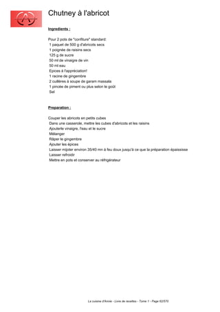Chutney à l'abricot
Ingredients :

Pour 2 pots de "confiture" standard:
1 paquet de 500 g d'abricots secs
1 poignée de raisins secs
125 g de sucre
50 ml de vinaigre de vin
50 ml eau
Epices à l'appréciation!
1 racine de gingembre
2 cuillères à soupe de garam massala
1 pincée de piment ou plus selon le goût
Sel



Preparation :

Couper les abricots en petits cubes
Dans une casserole, mettre les cubes d'abricots et les raisins
Ajouterle vinaigre, l'eau et le sucre
Mélanger
Râper le gingembre
Ajouter les épices
Laisser mijoter environ 35/40 mn à feu doux jusqu'à ce que la préparation épaississe
Laisser refroidir
Mettre en pots et conserver au réfrigérateur




                       La cuisine d'Annie - Livre de recettes - Tome 1 - Page 62/570
 