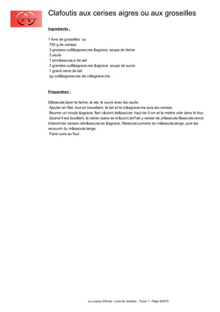 Clafoutis aux cerises aigres ou aux groseilles
Ingredients :

1 livre de groseilles ou
 750 g de cerises
 3 grosses cuill&egrave;res &agrave; soupe de farine
 3 oeufs
 1 pinc&eacute;e de sel
 3 grandes cuill&egrave;res &agrave; soupe de sucre
 1 grand verre de lait
 qq cuill&egrave;res de cr&egrave;me.



Preparation :

D&eacute;layer la farine, le sel, le sucre avec les oeufs.
 Ajouter en filet, tout en travaillant, le lait et la cr&egrave;me puis les cerises.
 Beurrer un moule &agrave; flan c&ocirc;tel&eacute; haut de 5 cm et le mettre vide dans le four.
 Quand il est bouillant, le retirer (sans se br&ucirc;ler!!)et y verser de pr&eacute;f&eacute;rence
d'abord les cerises retir&eacute;es &agrave; l'&eacute;cumoire du m&eacute;lange, puis les
recouvrir du m&eacute;lange.
 Faire cuire au four.




                         La cuisine d'Annie - Livre de recettes - Tome 1 - Page 64/570
 